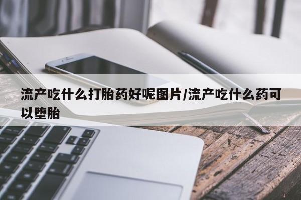 打胎药使用流产吃什么打胎药好呢图片/流产吃什么药可以堕胎