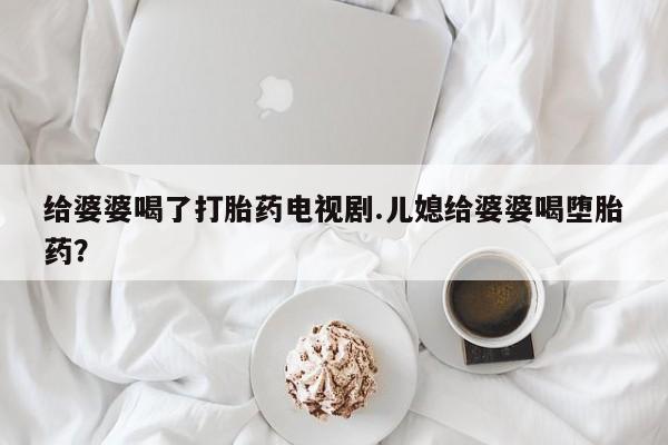 打胎药使用给婆婆喝了打胎药电视剧.儿媳给婆婆喝堕胎药？