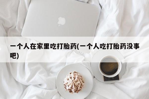 打胎药使用一个人在家里吃打胎药(一个人吃打胎药没事吧)