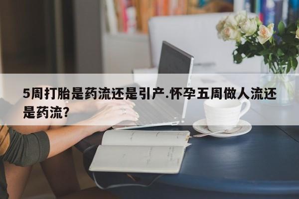 打胎药使用5周打胎是药流还是引产.怀孕五周做人流还是药流？