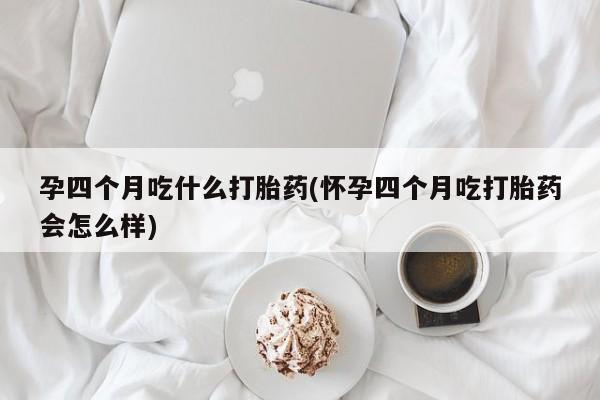 打胎药使用孕四个月吃什么打胎药(怀孕四个月吃打胎药会怎么样)