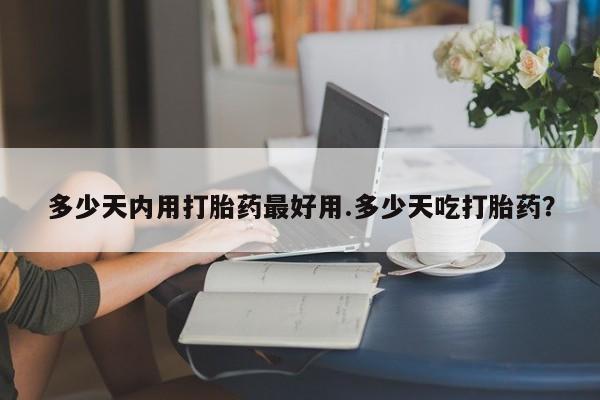 打胎药使用多少天内用打胎药最好用.多少天吃打胎药？