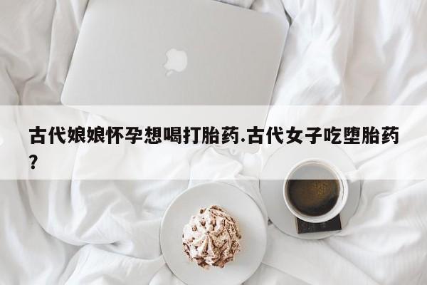打胎药使用古代娘娘怀孕想喝打胎药.古代女子吃堕胎药？
