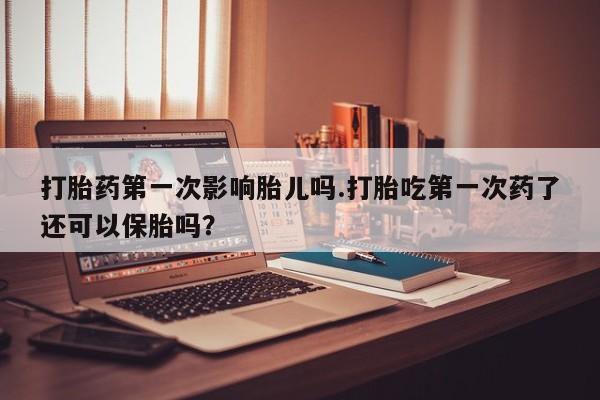 打胎药使用打胎药第一次影响胎儿吗.打胎吃第一次药了还可以保胎吗？
