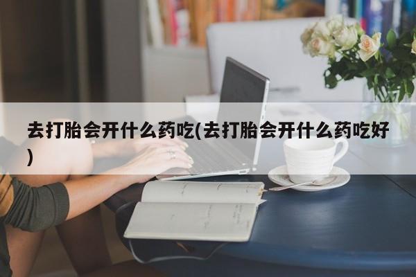 打胎药使用去打胎会开什么药吃(去打胎会开什么药吃好)