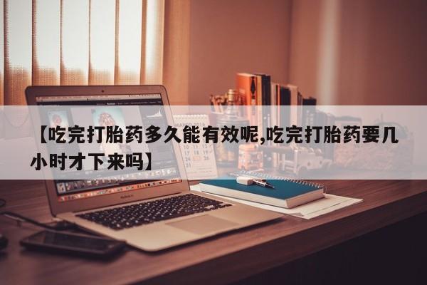 打胎药使用【吃完打胎药多久能有效呢,吃完打胎药要几小时才下来吗】