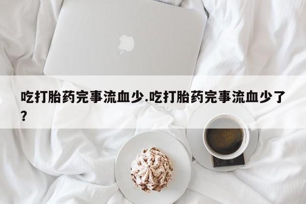 打胎药使用吃打胎药完事流血少.吃打胎药完事流血少了？