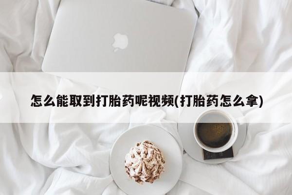 打胎药使用怎么能取到打胎药呢视频(打胎药怎么拿)