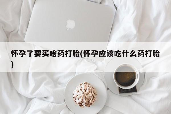 打胎药使用怀孕了要买啥药打胎(怀孕应该吃什么药打胎)