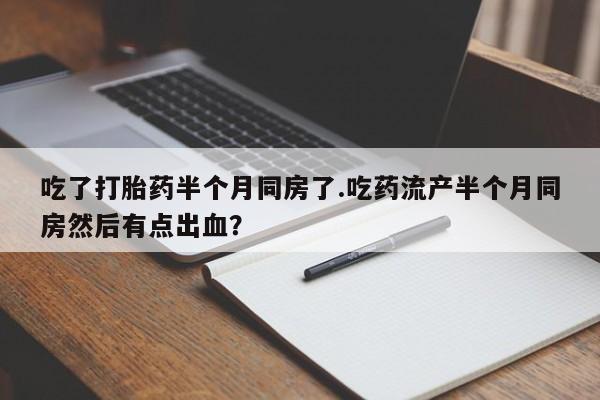 打胎药使用吃了打胎药半个月同房了.吃药流产半个月同房然后有点出血？