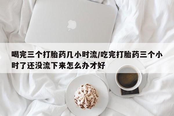 打胎药使用喝完三个打胎药几小时流/吃完打胎药三个小时了还没流下来怎么办才好