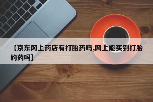 打胎药使用【京东网上药店有打胎药吗,网上能买到打胎的药吗】