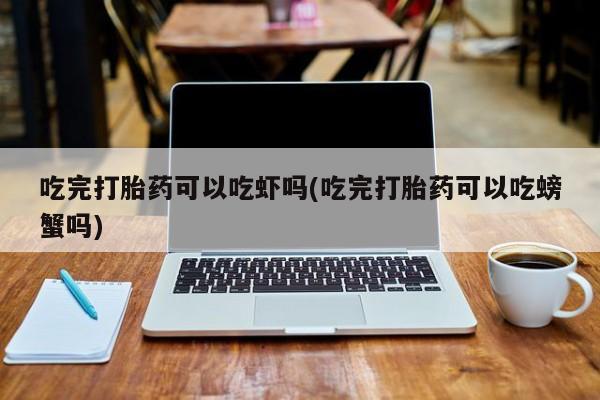 打胎药使用吃完打胎药可以吃虾吗(吃完打胎药可以吃螃蟹吗)