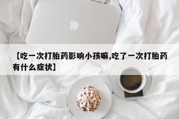 打胎药使用【吃一次打胎药影响小孩嘛,吃了一次打胎药有什么症状】