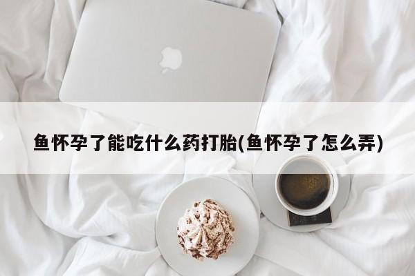 打胎药使用鱼怀孕了能吃什么药打胎(鱼怀孕了怎么弄)