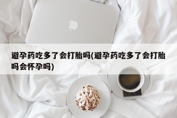 打胎药使用避孕药吃多了会打胎吗(避孕药吃多了会打胎吗会怀孕吗)