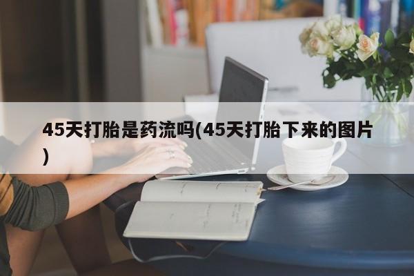 打胎药使用45天打胎是药流吗(45天打胎下来的图片)