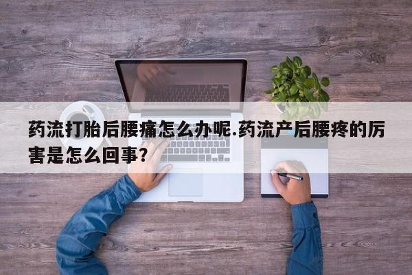 打胎药使用药流打胎后腰痛怎么办呢.药流产后腰疼的厉害是怎么回事？