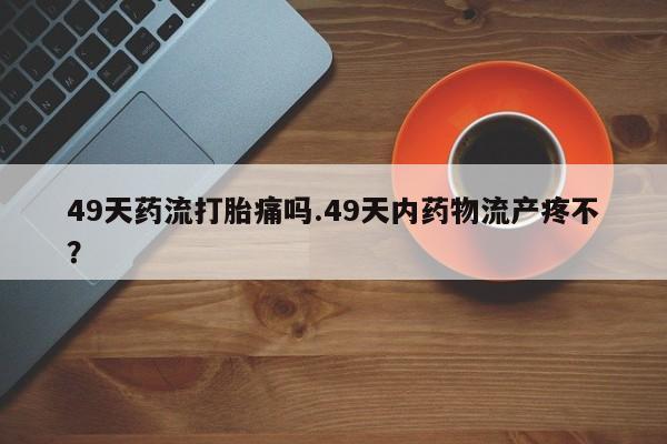 打胎药使用49天药流打胎痛吗.49天内药物流产疼不？