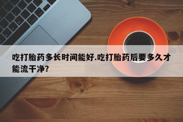 打胎药使用吃打胎药多长时间能好.吃打胎药后要多久才能流干净？