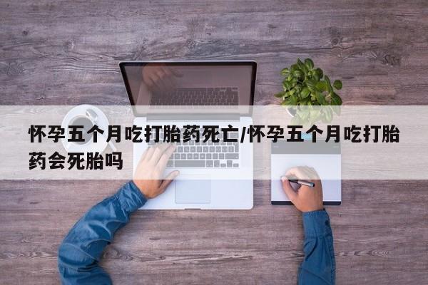 打胎药使用怀孕五个月吃打胎药死亡/怀孕五个月吃打胎药会死胎吗