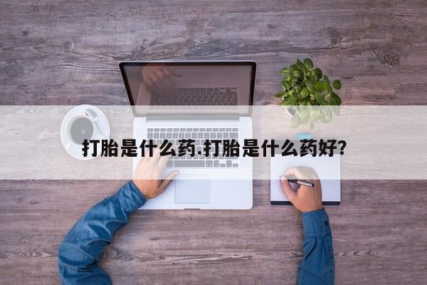 打胎药使用打胎是什么药.打胎是什么药好？
