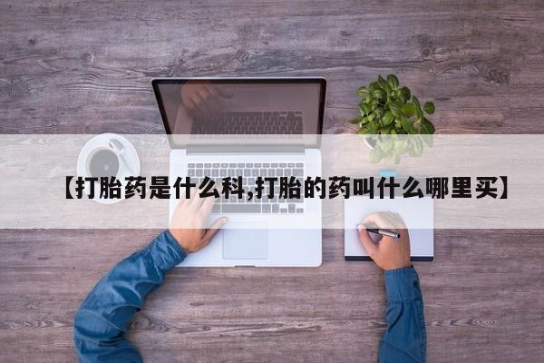 打胎药使用【打胎药是什么科,打胎的药叫什么哪里买】