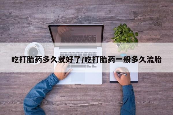 打胎药使用吃打胎药多久就好了/吃打胎药一般多久流胎