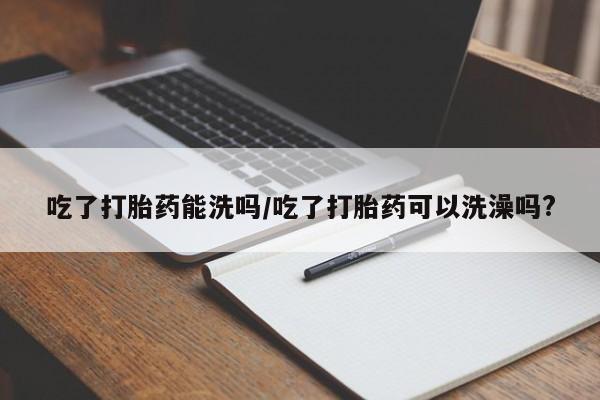 打胎药使用吃了打胎药能洗吗/吃了打胎药可以洗澡吗?