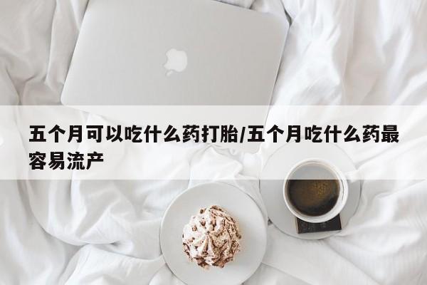 打胎药使用五个月可以吃什么药打胎/五个月吃什么药最容易流产
