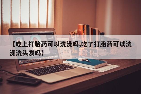打胎药使用【吃上打胎药可以洗澡吗,吃了打胎药可以洗澡洗头发吗】