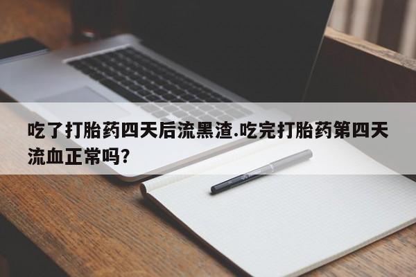 打胎药使用吃了打胎药四天后流黑渣.吃完打胎药第四天流血正常吗？