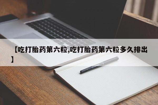打胎药使用【吃打胎药第六粒,吃打胎药第六粒多久排出】