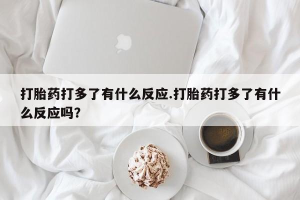 打胎药使用打胎药打多了有什么反应.打胎药打多了有什么反应吗?
