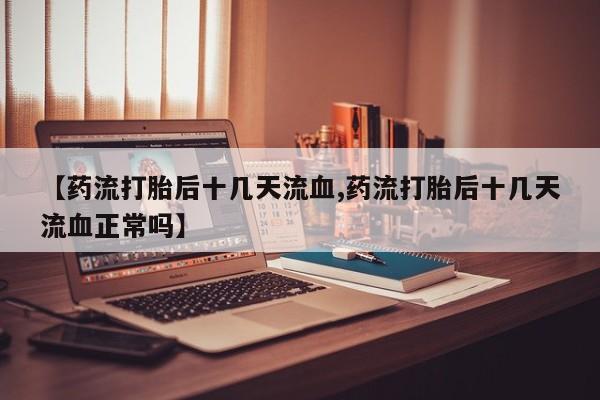 打胎药使用【药流打胎后十几天流血,药流打胎后十几天流血正常吗】