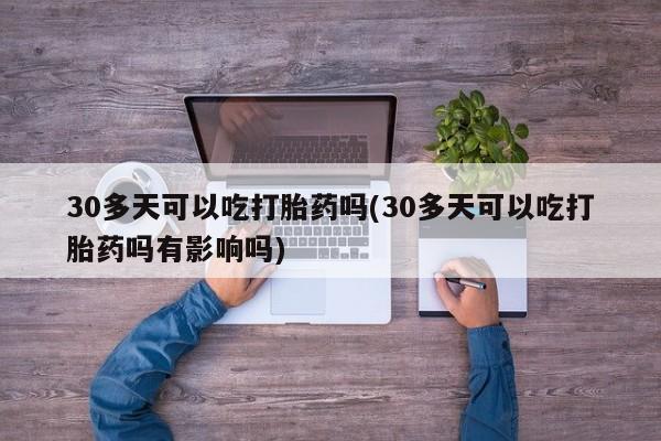 打胎药使用30多天可以吃打胎药吗(30多天可以吃打胎药吗有影响吗)