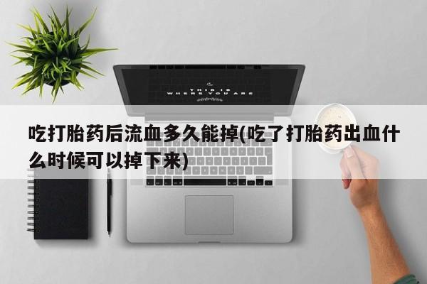 打胎药使用吃打胎药后流血多久能掉(吃了打胎药出血什么时候可以掉下来)
