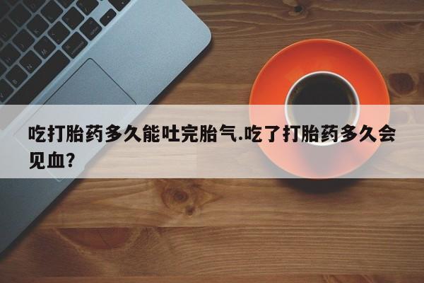 打胎药使用吃打胎药多久能吐完胎气.吃了打胎药多久会见血？