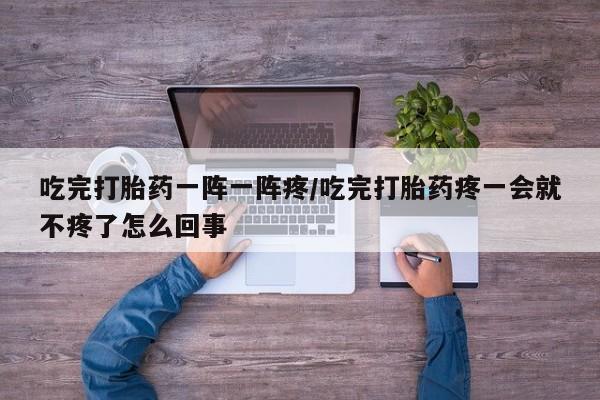 打胎药使用吃完打胎药一阵一阵疼/吃完打胎药疼一会就不疼了怎么回事