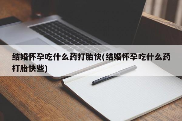 打胎药使用结婚怀孕吃什么药打胎快(结婚怀孕吃什么药打胎快些)
