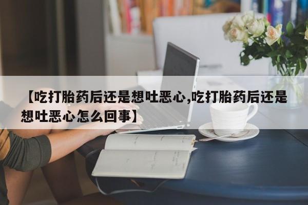 打胎药使用【吃打胎药后还是想吐恶心,吃打胎药后还是想吐恶心怎么回事】