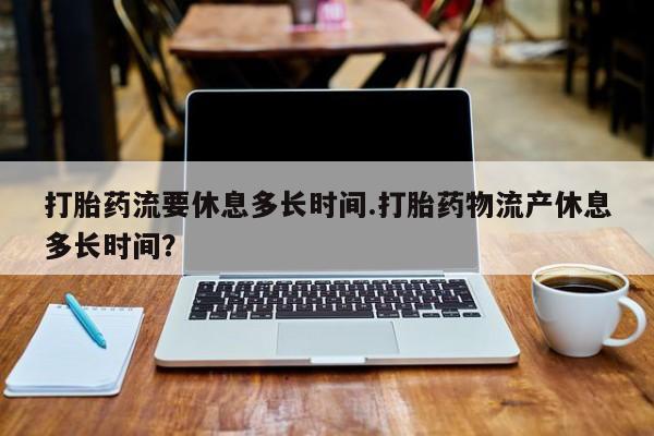 打胎药使用打胎药流要休息多长时间.打胎药物流产休息多长时间？