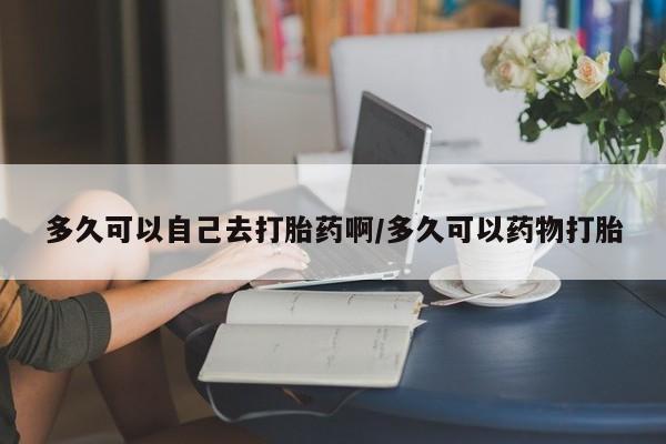 打胎药使用多久可以自己去打胎药啊/多久可以药物打胎