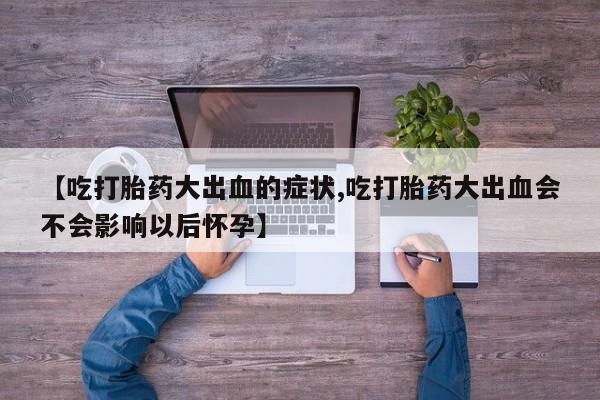 打胎药使用【吃打胎药大出血的症状,吃打胎药大出血会不会影响以后怀孕】