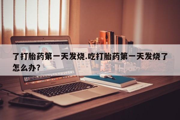 打胎药使用了打胎药第一天发烧.吃打胎药第一天发烧了怎么办？