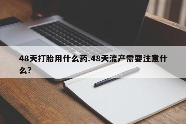 打胎药使用48天打胎用什么药.48天流产需要注意什么？