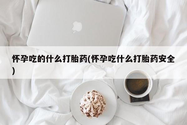打胎药使用怀孕吃的什么打胎药(怀孕吃什么打胎药安全)