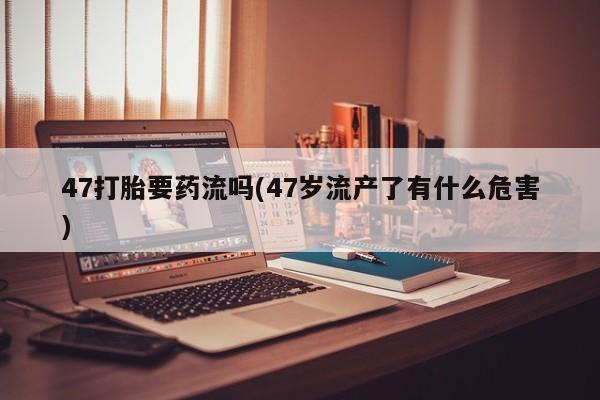 打胎药使用47打胎要药流吗(47岁流产了有什么危害)