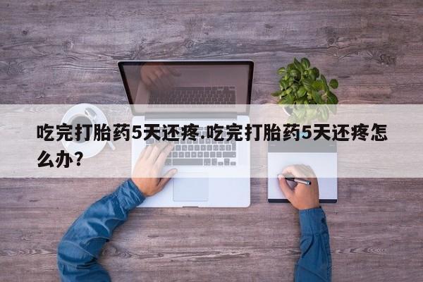 打胎药使用吃完打胎药5天还疼.吃完打胎药5天还疼怎么办？