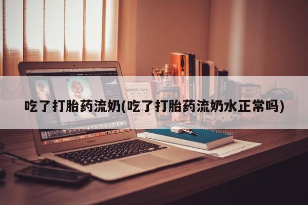 打胎药使用吃了打胎药流奶(吃了打胎药流奶水正常吗)